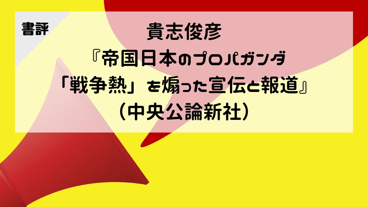 【書評】貴志俊彦『帝国日本のプロパガンダ-「戦争熱」を煽った宣伝と報道』（中央公論新社）