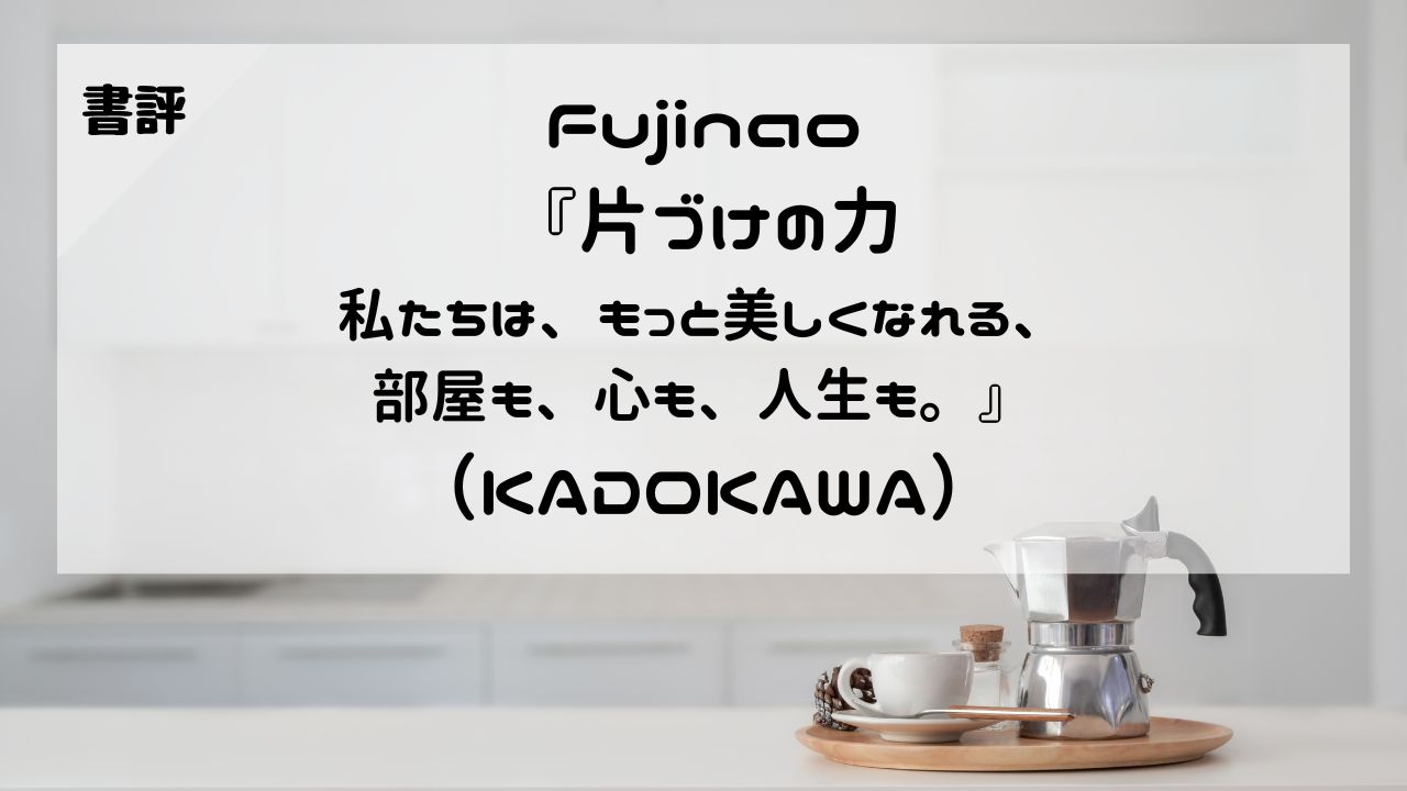 【書評】Fujinao『片づけの力 私たちは、もっと美しくなれる、部屋も、心も、人生も。』（KADOKAWA）